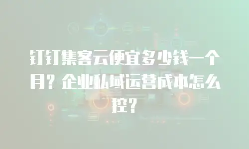 钉钉集客云便宜多少钱一个月？企业私域运营成本怎么控？