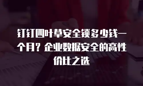 钉钉四叶草安全锁多少钱一个月？企业数据安全的高性价比之选