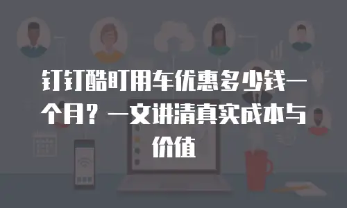 钉钉酷盯用车优惠多少钱一个月？一文讲清真实成本与价值