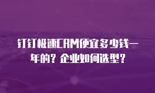 钉钉极速CRM便宜多少钱一年的？企业如何选型？