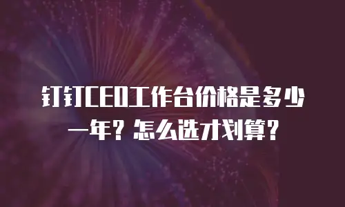钉钉CEO工作台价格是多少一年？怎么选才划算？