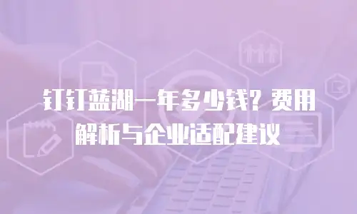 钉钉蓝湖一年多少钱？费用解析与企业适配建议