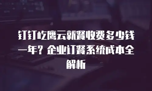 钉钉屹鹰云就餐收费多少钱一年？企业订餐系统成本全解析
