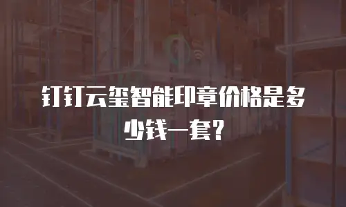 钉钉云玺智能印章价格是多少钱一套？