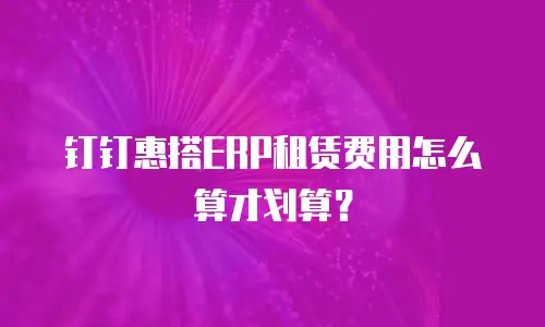 钉钉惠搭ERP租赁费用怎么算才划算？
