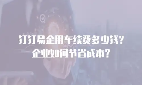 钉钉易企用车续费多少钱？企业如何节省成本？