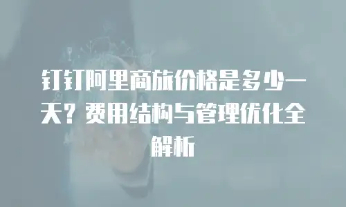 钉钉阿里商旅价格是多少一天？费用结构与管理优化全解析