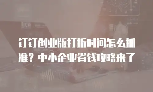 钉钉创业版打折时间怎么抓准？中小企业省钱攻略来了