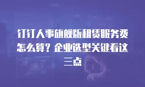 钉钉人事旗舰版租赁服务费怎么算？企业选型关键看这三点