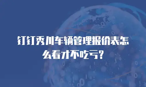钉钉秀川车辆管理报价表怎么看才不吃亏？