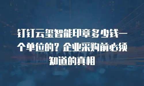 钉钉云玺智能印章多少钱一个单位的？企业采购前必须知道的真相