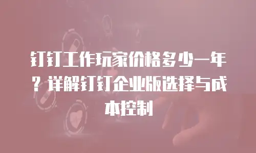 钉钉工作玩家价格多少一年？详解钉钉企业版选择与成本控制