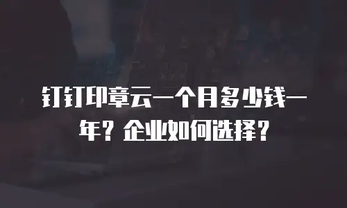 钉钉印章云一个月多少钱一年？企业如何选择？