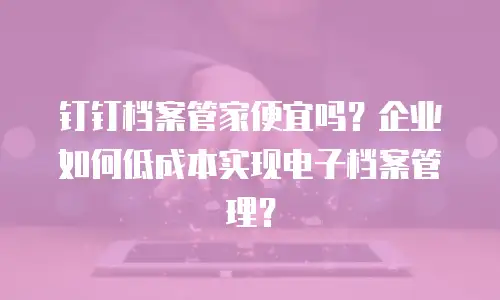 钉钉档案管家便宜吗？企业如何低成本实现电子档案管理？