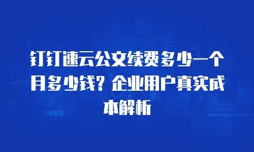 钉钉速云公文续费多少一个月多少钱？企业用户真实成本解析