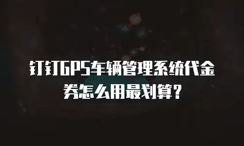 钉钉GPS车辆管理系统代金券怎么用最划算？