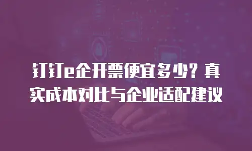 钉钉e企开票便宜多少？真实成本对比与企业适配建议