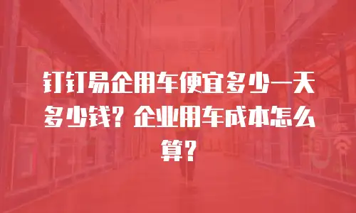 钉钉易企用车便宜多少一天多少钱？企业用车成本怎么算？