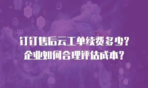 钉钉售后云工单续费多少？企业如何合理评估成本？