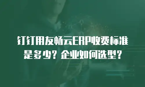 钉钉用友畅云ERP收费标准是多少？企业如何选型？