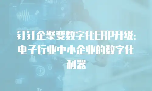 钉钉企聚变数字化ERP升级：电子行业中小企业的数字化利器