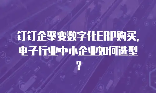 钉钉企聚变数字化ERP购买，电子行业中小企业如何选型？