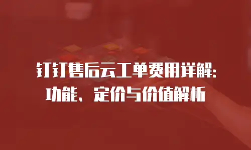 钉钉售后云工单费用详解：功能、定价与价值解析