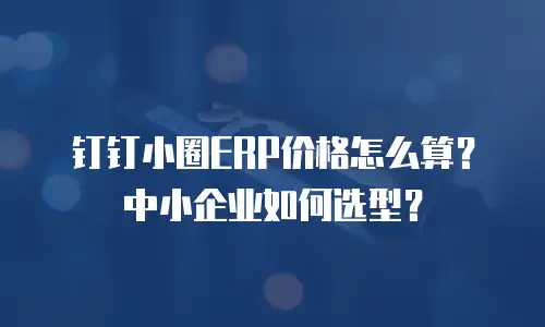 钉钉小圈ERP价格怎么算？中小企业如何选型？