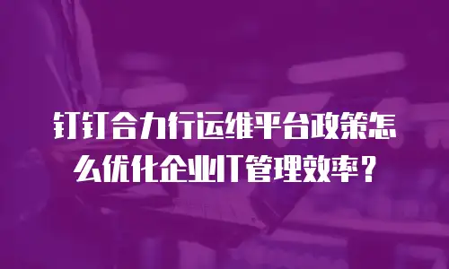 钉钉合力行运维平台政策怎么优化企业IT管理效率？