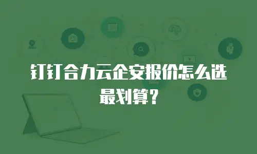 钉钉合力云企安报价怎么选最划算？