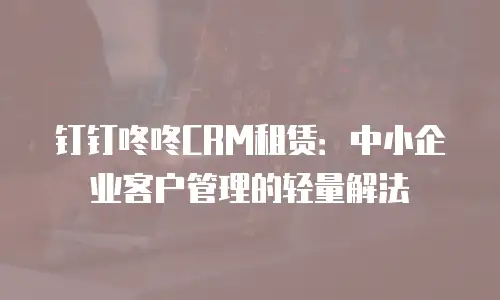 钉钉咚咚CRM租赁：中小企业客户管理的轻量解法