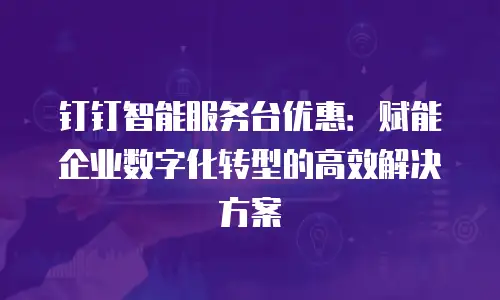 钉钉智能服务台优惠：赋能企业数字化转型的高效解决方案