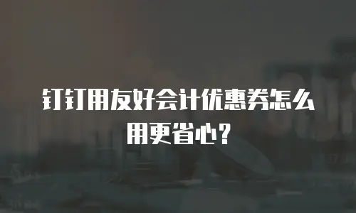 钉钉用友好会计优惠券怎么用更省心？