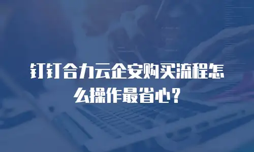 钉钉合力云企安购买流程怎么操作最省心？