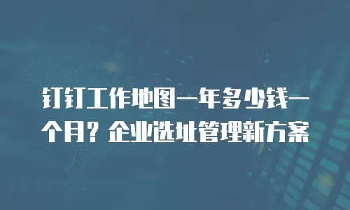 钉钉工作地图一年多少钱一个月？企业选址管理新方案