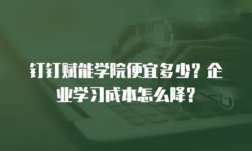 钉钉赋能学院便宜多少？企业学习成本怎么降？