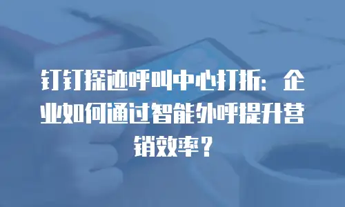 钉钉探迹呼叫中心打折：企业如何通过智能外呼提升营销效率？