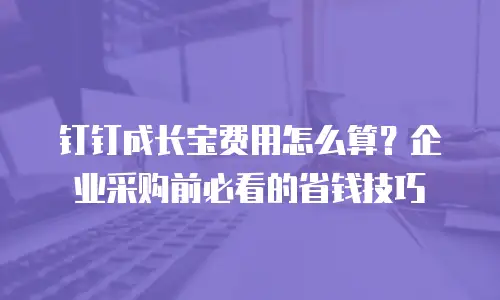 钉钉成长宝费用怎么算？企业采购前必看的省钱技巧