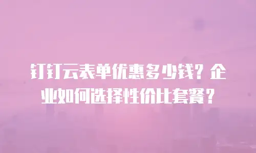 钉钉云表单优惠多少钱？企业如何选择性价比套餐？