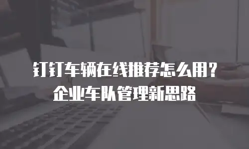 钉钉车辆在线推荐怎么用？企业车队管理新思路