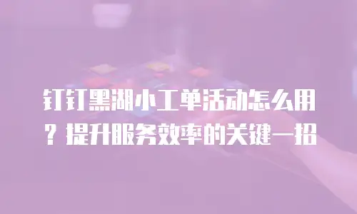 钉钉黑湖小工单活动怎么用？提升服务效率的关键一招
