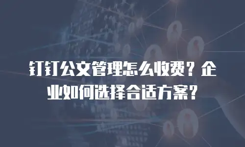 钉钉公文管理怎么收费？企业如何选择合适方案？