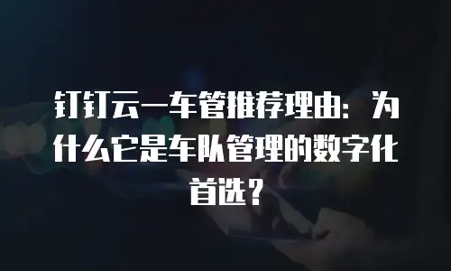 钉钉云一车管推荐理由：为什么它是车队管理的数字化首选？