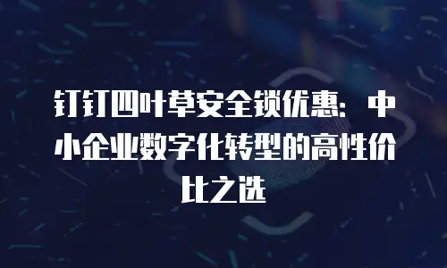 钉钉四叶草安全锁优惠：中小企业数字化转型的高性价比之选