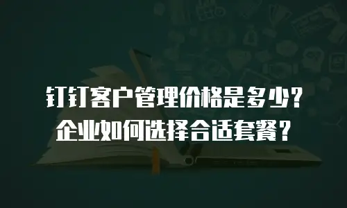 钉钉客户管理价格是多少？企业如何选择合适套餐？