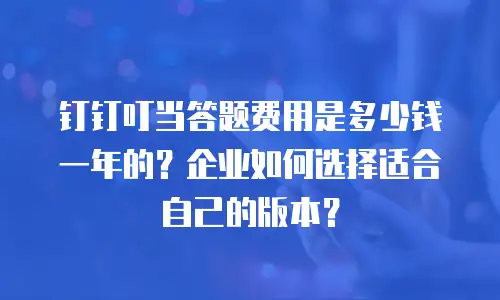 钉钉叮当答题费用是多少钱一年的？企业如何选择适合自己的版本？