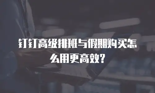 钉钉高级排班与假期购买怎么用更高效？