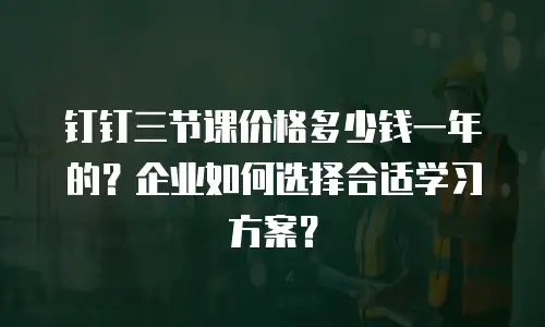 钉钉三节课价格多少钱一年的？企业如何选择合适学习方案？