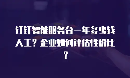 钉钉智能服务台一年多少钱人工？企业如何评估性价比？