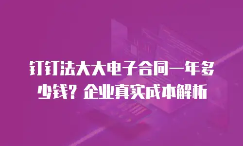 钉钉法大大电子合同一年多少钱？企业真实成本解析